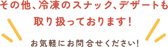 その他、冷凍のスナック、デザートも取り扱っております！お気軽にお問合せください！